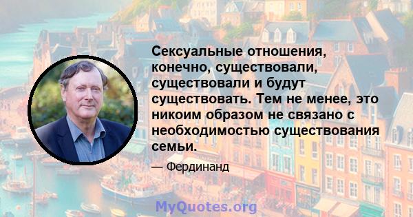 Сексуальные отношения, конечно, существовали, существовали и будут существовать. Тем не менее, это никоим образом не связано с необходимостью существования семьи.