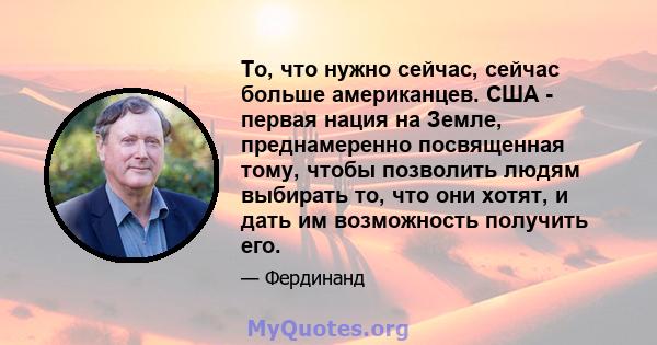 То, что нужно сейчас, сейчас больше американцев. США - первая нация на Земле, преднамеренно посвященная тому, чтобы позволить людям выбирать то, что они хотят, и дать им возможность получить его.