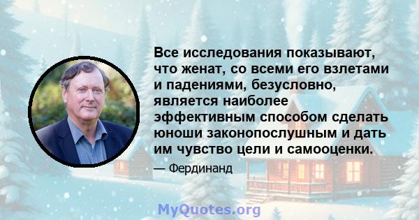 Все исследования показывают, что женат, со всеми его взлетами и падениями, безусловно, является наиболее эффективным способом сделать юноши законопослушным и дать им чувство цели и самооценки.