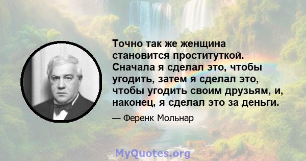 Точно так же женщина становится проституткой. Сначала я сделал это, чтобы угодить, затем я сделал это, чтобы угодить своим друзьям, и, наконец, я сделал это за деньги.