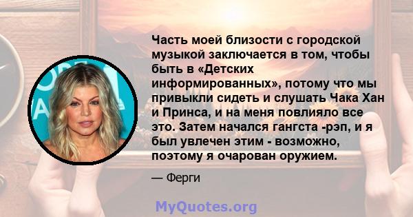 Часть моей близости с городской музыкой заключается в том, чтобы быть в «Детских информированных», потому что мы привыкли сидеть и слушать Чака Хан и Принса, и на меня повлияло все это. Затем начался гангста -рэп, и я