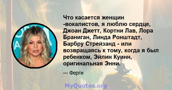 Что касается женщин -вокалистов, я люблю сердце, Джоан Джетт, Кортни Лав, Лора Браниган, Линда Ронштадт, Барбру Стрейзанд - или возвращаясь к тому, когда я был ребенком, Эйлин Куинн, оригинальная Энни.