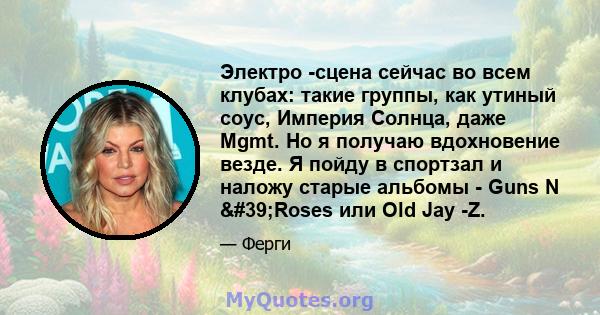 Электро -сцена сейчас во всем клубах: такие группы, как утиный соус, Империя Солнца, даже Mgmt. Но я получаю вдохновение везде. Я пойду в спортзал и наложу старые альбомы - Guns N 'Roses или Old Jay -Z.