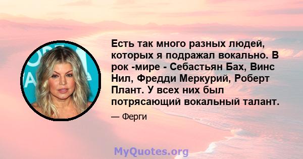 Есть так много разных людей, которых я подражал вокально. В рок -мире - Себастьян Бах, Винс Нил, Фредди Меркурий, Роберт Плант. У всех них был потрясающий вокальный талант.