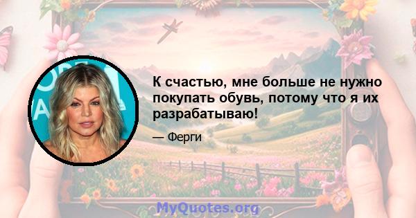 К счастью, мне больше не нужно покупать обувь, потому что я их разрабатываю!