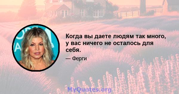 Когда вы даете людям так много, у вас ничего не осталось для себя.