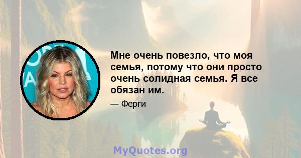 Мне очень повезло, что моя семья, потому что они просто очень солидная семья. Я все обязан им.