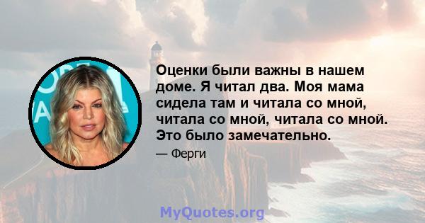 Оценки были важны в нашем доме. Я читал два. Моя мама сидела там и читала со мной, читала со мной, читала со мной. Это было замечательно.