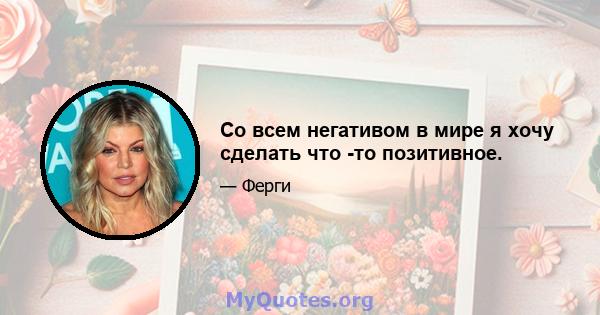 Со всем негативом в мире я хочу сделать что -то позитивное.