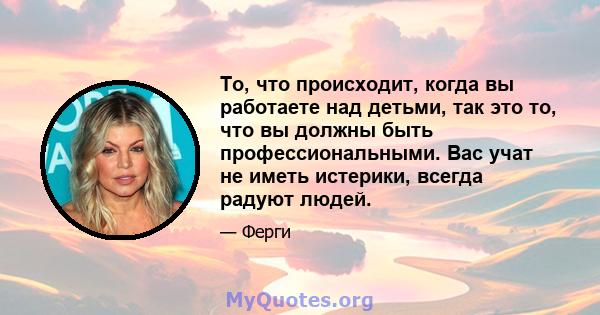 То, что происходит, когда вы работаете над детьми, так это то, что вы должны быть профессиональными. Вас учат не иметь истерики, всегда радуют людей.