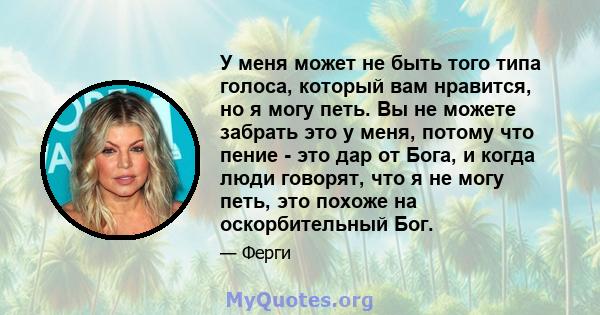 У меня может не быть того типа голоса, который вам нравится, но я могу петь. Вы не можете забрать это у меня, потому что пение - это дар от Бога, и когда люди говорят, что я не могу петь, это похоже на оскорбительный