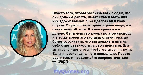 Вместо того, чтобы рассказывать людям, что они должны делать, имеет смысл быть для них вдохновением. Я не идеален ни в коем случае. Я сделал некоторые глупые вещи, и я очень знаю об этом. В наше время у вас должно быть