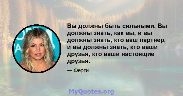 Вы должны быть сильными. Вы должны знать, как вы, и вы должны знать, кто ваш партнер, и вы должны знать, кто ваши друзья, кто ваши настоящие друзья.