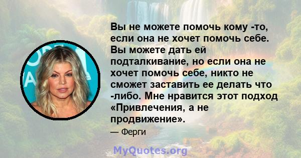 Вы не можете помочь кому -то, если она не хочет помочь себе. Вы можете дать ей подталкивание, но если она не хочет помочь себе, никто не сможет заставить ее делать что -либо. Мне нравится этот подход «Привлечения, а не