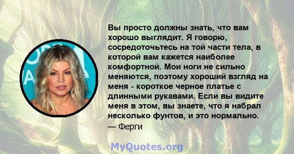 Вы просто должны знать, что вам хорошо выглядит. Я говорю, сосредоточьтесь на той части тела, в которой вам кажется наиболее комфортной. Мои ноги не сильно меняются, поэтому хороший взгляд на меня - короткое черное