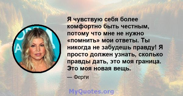 Я чувствую себя более комфортно быть честным, потому что мне не нужно «помнить» мои ответы. Ты никогда не забудешь правду! Я просто должен узнать, сколько правды дать, это моя граница. Это моя новая вещь.