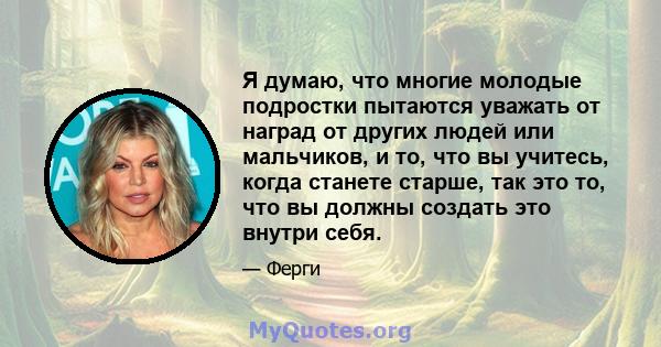 Я думаю, что многие молодые подростки пытаются уважать от наград от других людей или мальчиков, и то, что вы учитесь, когда станете старше, так это то, что вы должны создать это внутри себя.