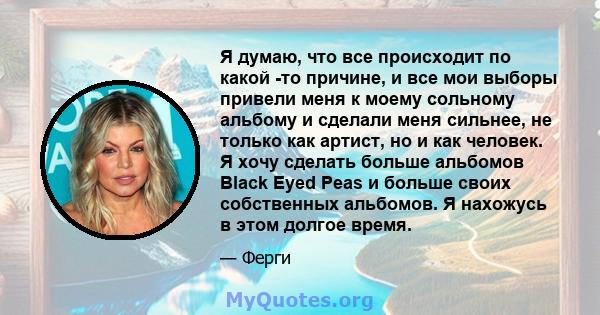 Я думаю, что все происходит по какой -то причине, и все мои выборы привели меня к моему сольному альбому и сделали меня сильнее, не только как артист, но и как человек. Я хочу сделать больше альбомов Black Eyed Peas и