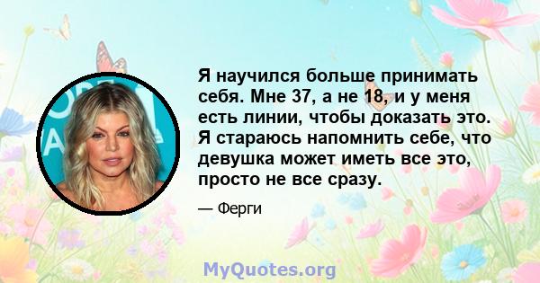 Я научился больше принимать себя. Мне 37, а не 18, и у меня есть линии, чтобы доказать это. Я стараюсь напомнить себе, что девушка может иметь все это, просто не все сразу.