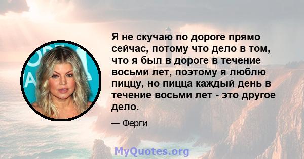 Я не скучаю по дороге прямо сейчас, потому что дело в том, что я был в дороге в течение восьми лет, поэтому я люблю пиццу, но пицца каждый день в течение восьми лет - это другое дело.