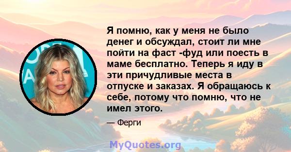 Я помню, как у меня не было денег и обсуждал, стоит ли мне пойти на фаст -фуд или поесть в маме бесплатно. Теперь я иду в эти причудливые места в отпуске и заказах. Я обращаюсь к себе, потому что помню, что не имел