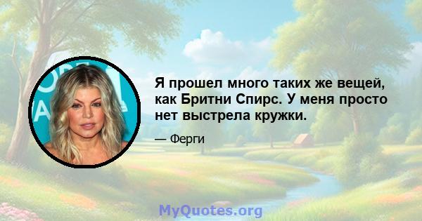 Я прошел много таких же вещей, как Бритни Спирс. У меня просто нет выстрела кружки.