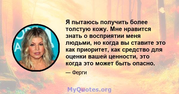 Я пытаюсь получить более толстую кожу. Мне нравится знать о восприятии меня людьми, но когда вы ставите это как приоритет, как средство для оценки вашей ценности, это когда это может быть опасно.