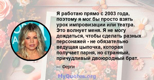 Я работаю прямо с 2003 года, поэтому я мог бы просто взять урок импровизации или театра. Это волнует меня. Я не могу дождаться, чтобы сделать разных персонажей - не обязательно ведущая цыпочка, которая получает парня,