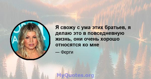 Я свожу с ума этих братьев, я делаю это в повседневную жизнь, они очень хорошо относятся ко мне