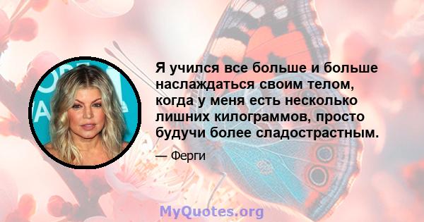 Я учился все больше и больше наслаждаться своим телом, когда у меня есть несколько лишних килограммов, просто будучи более сладострастным.