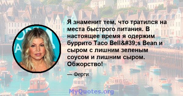 Я знаменит тем, что тратился на места быстрого питания. В настоящее время я одержим буррито Taco Bell's Bean и сыром с лишним зеленым соусом и лишним сыром. Обжорство!