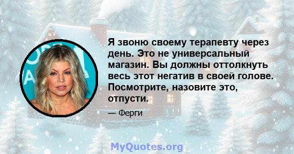 Я звоню своему терапевту через день. Это не универсальный магазин. Вы должны оттолкнуть весь этот негатив в своей голове. Посмотрите, назовите это, отпусти.