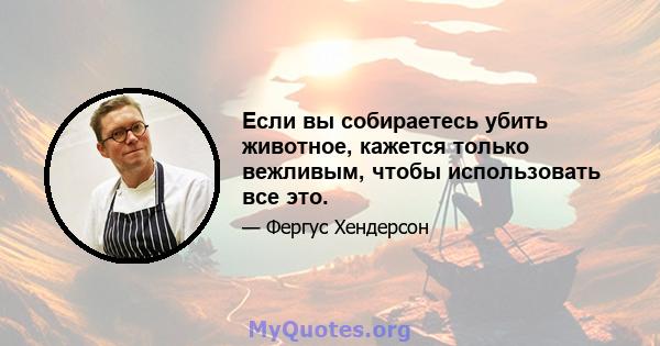 Если вы собираетесь убить животное, кажется только вежливым, чтобы использовать все это.