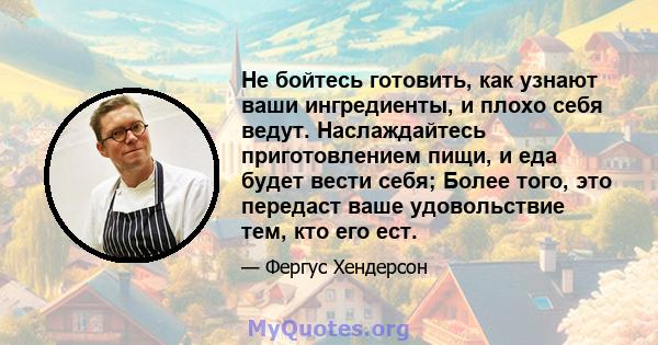 Не бойтесь готовить, как узнают ваши ингредиенты, и плохо себя ведут. Наслаждайтесь приготовлением пищи, и еда будет вести себя; Более того, это передаст ваше удовольствие тем, кто его ест.