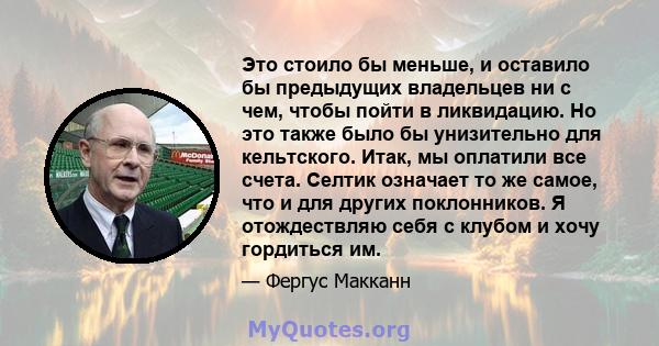 Это стоило бы меньше, и оставило бы предыдущих владельцев ни с чем, чтобы пойти в ликвидацию. Но это также было бы унизительно для кельтского. Итак, мы оплатили все счета. Селтик означает то же самое, что и для других