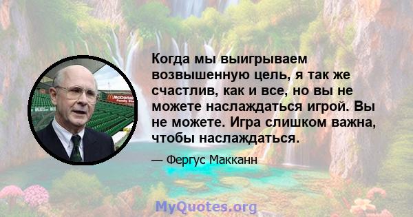 Когда мы выигрываем возвышенную цель, я так же счастлив, как и все, но вы не можете наслаждаться игрой. Вы не можете. Игра слишком важна, чтобы наслаждаться.