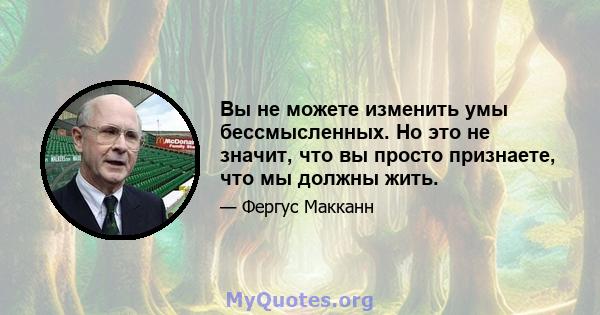 Вы не можете изменить умы бессмысленных. Но это не значит, что вы просто признаете, что мы должны жить.