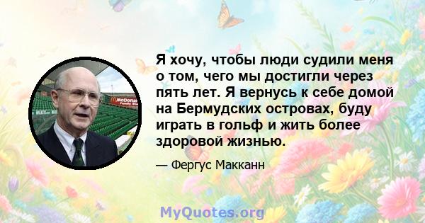 Я хочу, чтобы люди судили меня о том, чего мы достигли через пять лет. Я вернусь к себе домой на Бермудских островах, буду играть в гольф и жить более здоровой жизнью.