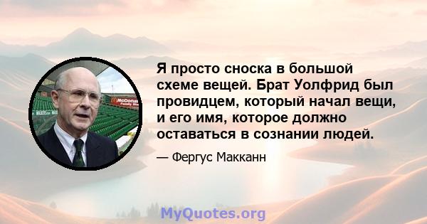 Я просто сноска в большой схеме вещей. Брат Уолфрид был провидцем, который начал вещи, и его имя, которое должно оставаться в сознании людей.