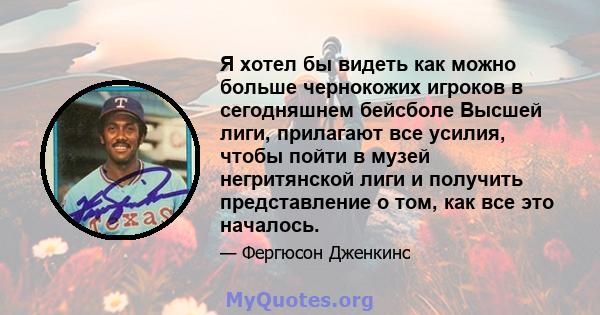 Я хотел бы видеть как можно больше чернокожих игроков в сегодняшнем бейсболе Высшей лиги, прилагают все усилия, чтобы пойти в музей негритянской лиги и получить представление о том, как все это началось.