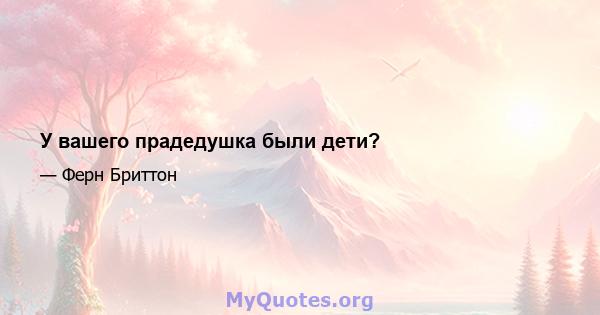 У вашего прадедушка были дети?