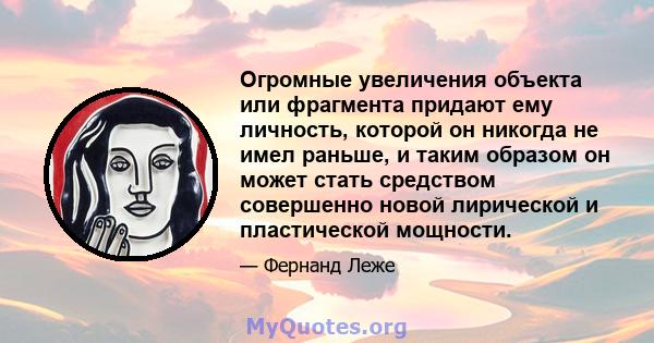 Огромные увеличения объекта или фрагмента придают ему личность, которой он никогда не имел раньше, и таким образом он может стать средством совершенно новой лирической и пластической мощности.