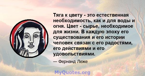 Тяга к цвету - это естественная необходимость, как и для воды и огня. Цвет - сырье, необходимое для жизни. В каждую эпоху его существования и его истории человек связан с его радостями, его действиями и его