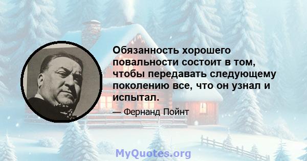 Обязанность хорошего повальности состоит в том, чтобы передавать следующему поколению все, что он узнал и испытал.