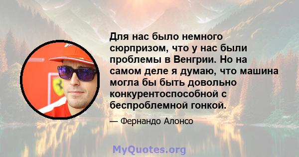 Для нас было немного сюрпризом, что у нас были проблемы в Венгрии. Но на самом деле я думаю, что машина могла бы быть довольно конкурентоспособной с беспроблемной гонкой.