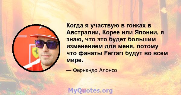 Когда я участвую в гонках в Австралии, Корее или Японии, я знаю, что это будет большим изменением для меня, потому что фанаты Ferrari будут во всем мире.