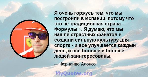 Я очень горжусь тем, что мы построили в Испании, потому что это не традиционная страна Формулы 1. Я думаю, что мы нашли страстных фанатов и создали сильную культуру для спорта - и все улучшается каждый день, и все