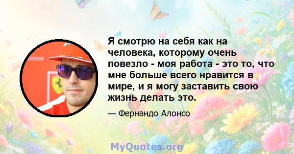 Я смотрю на себя как на человека, которому очень повезло - моя работа - это то, что мне больше всего нравится в мире, и я могу заставить свою жизнь делать это.