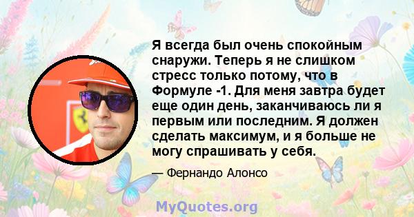 Я всегда был очень спокойным снаружи. Теперь я не слишком стресс только потому, что в Формуле -1. Для меня завтра будет еще один день, заканчиваюсь ли я первым или последним. Я должен сделать максимум, и я больше не