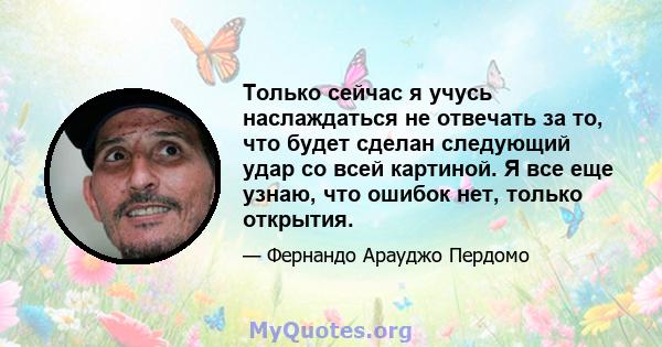 Только сейчас я учусь наслаждаться не отвечать за то, что будет сделан следующий удар со всей картиной. Я все еще узнаю, что ошибок нет, только открытия.